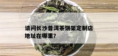 请问长沙普洱茶饼架定制店地址在哪里？