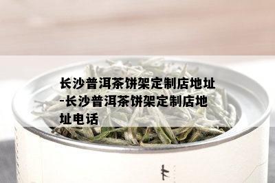 长沙普洱茶饼架定制店地址-长沙普洱茶饼架定制店地址电话