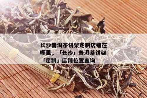 长沙普洱茶饼架定制店铺在哪里，「长沙」普洱茶饼架「定制」店铺位置查询