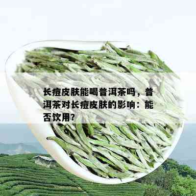 长痘皮肤能喝普洱茶吗，普洱茶对长痘皮肤的影响：能否饮用？