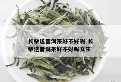 长辈送普洱茶好不好呢-长辈送普洱茶好不好呢女生