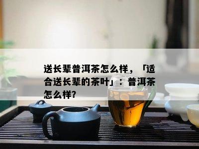 送长辈普洱茶怎么样，「适合送长辈的茶叶」：普洱茶怎么样？