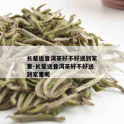 长辈送普洱茶好不好送到家里-长辈送普洱茶好不好送到家里呢