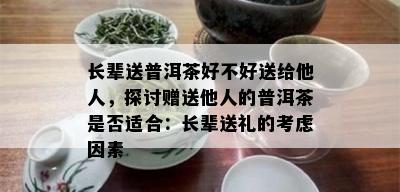 长辈送普洱茶好不好送给他人，探讨赠送他人的普洱茶是否适合：长辈送礼的考虑因素