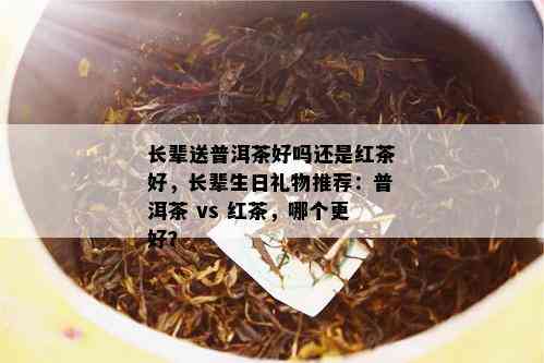 长辈送普洱茶好吗还是红茶好，长辈生日礼物推荐：普洱茶 vs 红茶，哪个更好？