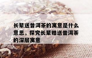 长辈送普洱茶的寓意是什么意思，探究长辈赠送普洱茶的深层寓意