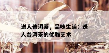 送人普洱茶，品味生活：送人普洱茶的优雅艺术