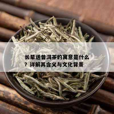 长辈送普洱茶的寓意是什么？详解其含义与文化背景