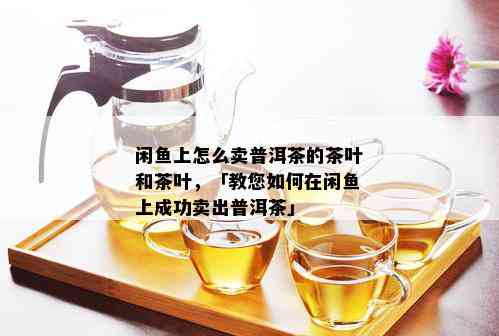 闲鱼上怎么卖普洱茶的茶叶和茶叶，「教您如何在闲鱼上成功卖出普洱茶」