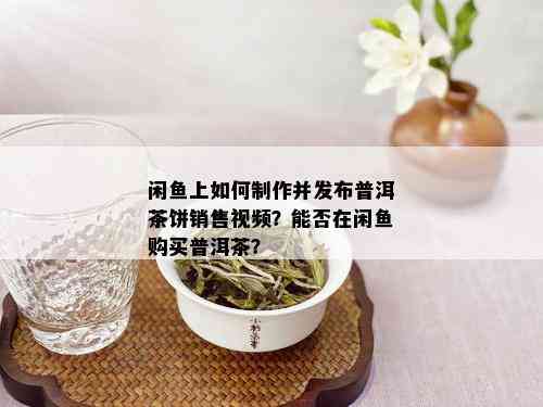 闲鱼上如何制作并发布普洱茶饼销售视频？能否在闲鱼购买普洱茶？