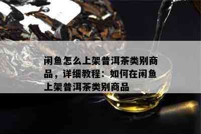 闲鱼怎么上架普洱茶类别商品，详细教程：如何在闲鱼上架普洱茶类别商品