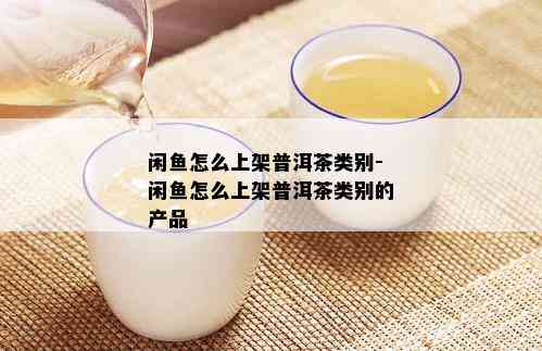 闲鱼怎么上架普洱茶类别-闲鱼怎么上架普洱茶类别的产品