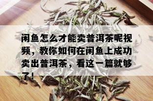 闲鱼怎么才能卖普洱茶呢视频，教你如何在闲鱼上成功卖出普洱茶，看这一篇就够了！