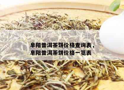 阜阳普洱茶饼价格查询表，阜阳普洱茶饼价格一览表