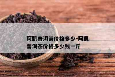 阿凯普洱茶价格多少-阿凯普洱茶价格多少钱一斤