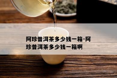 阿珍普洱茶多少钱一箱-阿珍普洱茶多少钱一箱啊