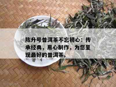 陈升号普洱茶不忘初心：传承经典，用心制作，为您呈现更好的普洱茶。