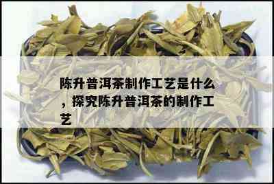 陈升普洱茶制作工艺是什么，探究陈升普洱茶的制作工艺