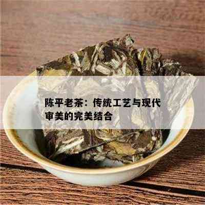 陈平老茶：传统工艺与现代审美的完美结合