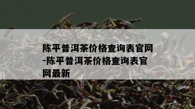 陈平普洱茶价格查询表官网-陈平普洱茶价格查询表官网最新