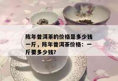 陈年普洱茶的价格是多少钱一斤，陈年普洱茶价格：一斤要多少钱？