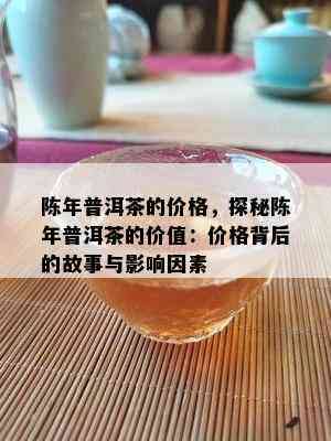 陈年普洱茶的价格，探秘陈年普洱茶的价值：价格背后的故事与影响因素