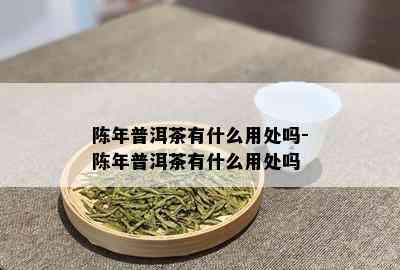 陈年普洱茶有什么用处吗-陈年普洱茶有什么用处吗