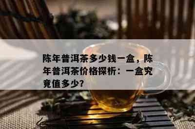 陈年普洱茶多少钱一盒，陈年普洱茶价格探析：一盒究竟值多少？