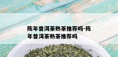 陈年普洱茶熟茶推荐吗-陈年普洱茶熟茶推荐吗