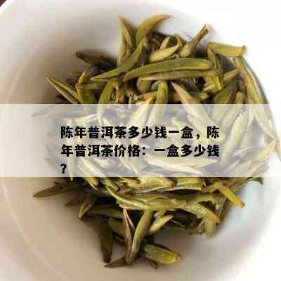 陈年普洱茶多少钱一盒，陈年普洱茶价格：一盒多少钱？