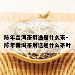 陈年普洱茶用途是什么茶-陈年普洱茶用途是什么茶叶