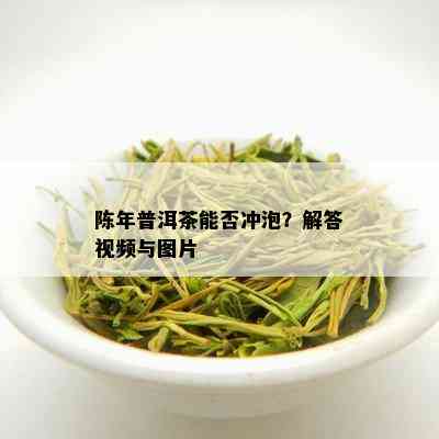 陈年普洱茶能否冲泡？解答视频与图片