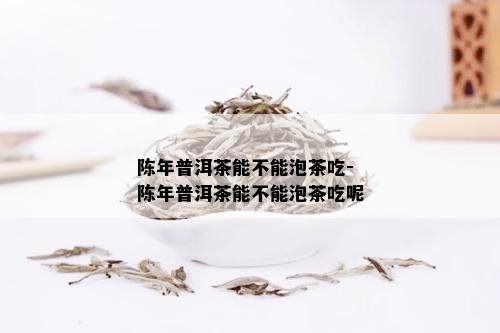 陈年普洱茶能不能泡茶吃-陈年普洱茶能不能泡茶吃呢