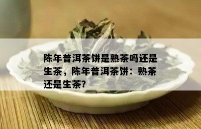 陈年普洱茶饼是熟茶吗还是生茶，陈年普洱茶饼：熟茶还是生茶？