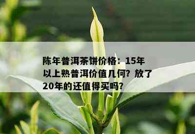 陈年普洱茶饼价格：15年以上熟普洱价值几何？放了20年的还值得买吗？