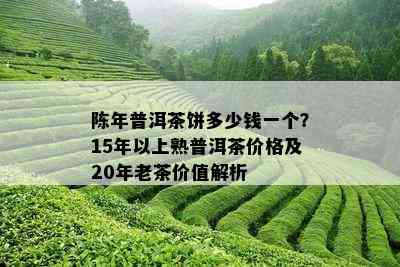 陈年普洱茶饼多少钱一个？15年以上熟普洱茶价格及20年老茶价值解析