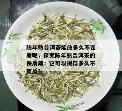 陈年熟普洱茶能放多久不变质呢，探究陈年熟普洱茶的保质期：它可以保存多久不变质？