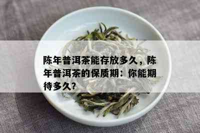 陈年普洱茶能存放多久，陈年普洱茶的保质期：你能期待多久？