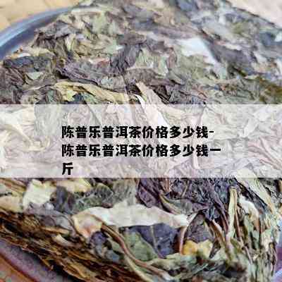 陈普乐普洱茶价格多少钱-陈普乐普洱茶价格多少钱一斤