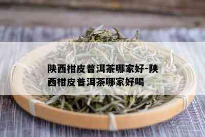 陕西柑皮普洱茶哪家好-陕西柑皮普洱茶哪家好喝