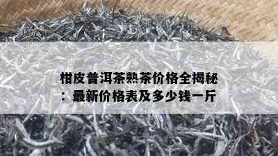 柑皮普洱茶熟茶价格全揭秘：最新价格表及多少钱一斤