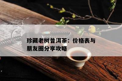 珍藏老树普洱茶：价格表与朋友圈分享攻略