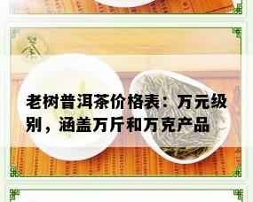 老树普洱茶价格表：万元级别，涵盖万斤和万克产品