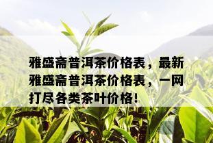 雅盛斋普洱茶价格表，最新雅盛斋普洱茶价格表，一网打尽各类茶叶价格！