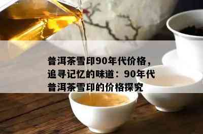 普洱茶雪印90年代价格，追寻记忆的味道：90年代普洱茶雪印的价格探究