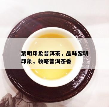 黎明印象普洱茶，品味黎明印象，领略普洱茶香