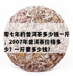 零七年的普洱茶多少钱一斤，2007年普洱茶价格多少？一斤要多少钱？