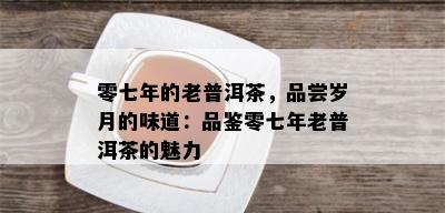 零七年的老普洱茶，品尝岁月的味道：品鉴零七年老普洱茶的魅力