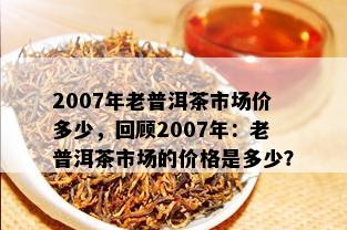 2007年老普洱茶市场价多少，回顾2007年：老普洱茶市场的价格是多少？