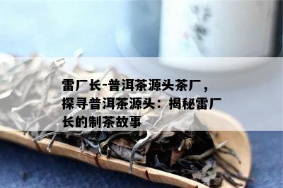 雷厂长-普洱茶源头茶厂，探寻普洱茶源头：揭秘雷厂长的制茶故事